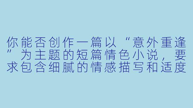 你能否创作一篇以“意外重逢”为主题的短篇情色小说，要求包含细腻的情感描写和适度的情欲张力，但避免直白的性行为描述？
