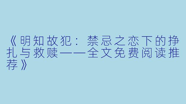 《明知故犯:禁忌之恋下的挣扎与救赎——全文免费阅读推荐》