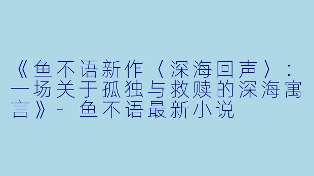 《鱼不语新作〈深海回声〉：一场关于孤独与救赎的深海寓言》-鱼不语最新小说