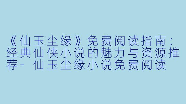 《仙玉尘缘》免费阅读指南：经典仙侠小说的魅力与资源推荐-仙玉尘缘小说免费阅读
