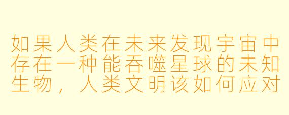 如果人类在未来发现宇宙中存在一种能吞噬星球的未知生物，人类文明该如何应对？