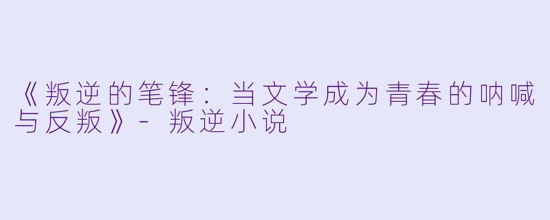 《叛逆的笔锋：当文学成为青春的呐喊与反叛》-叛逆小说