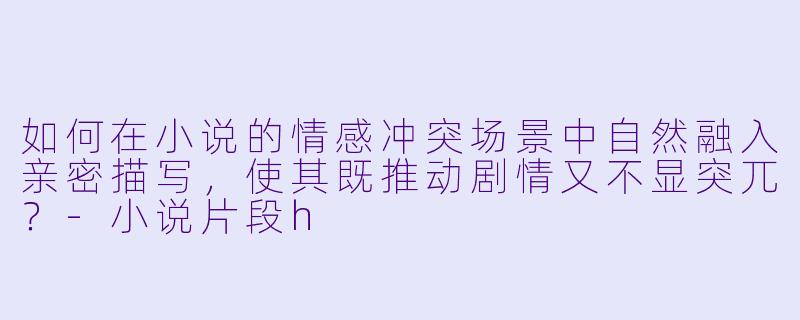 如何在小说的情感冲突场景中自然融入亲密描写，使其既推动剧情又不显突兀？-小说片段h