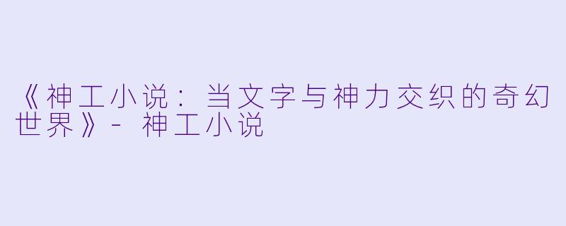 《神工小说：当文字与神力交织的奇幻世界》-神工小说
