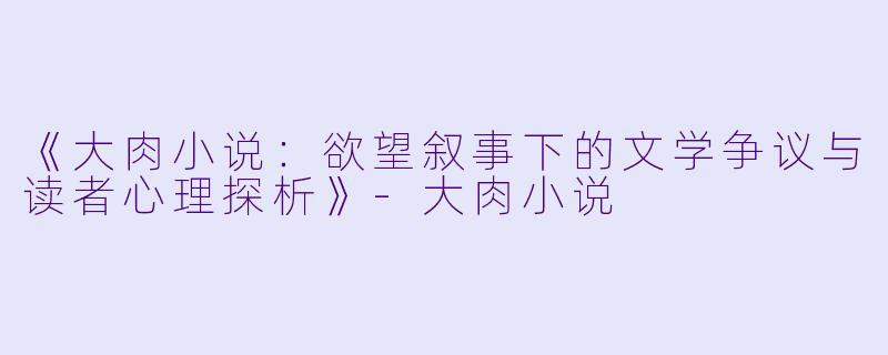 《大肉小说：欲望叙事下的文学争议与读者心理探析》-大肉小说