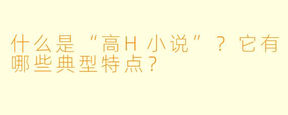 什么是“高H小说”?它有哪些典型特点?