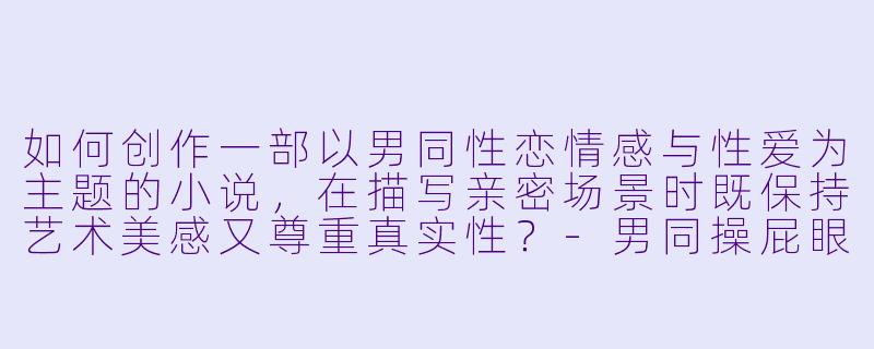 如何创作一部以男同性恋情感与性爱为主题的小说,在描写亲密场景时既保持艺术美感又尊重真实性?