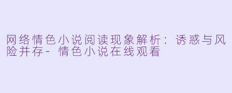 网络情色小说阅读现象解析:诱惑与风险并存