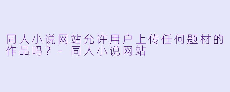 同人小说网站允许用户上传任何题材的作品吗?
