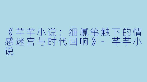《芊芊小说：细腻笔触下的情感迷宫与时代回响》-芊芊小说
