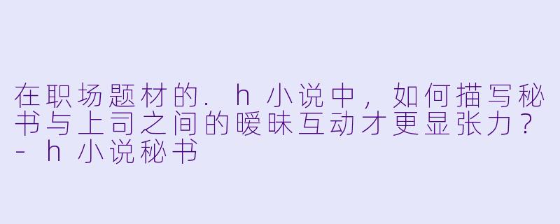 在职场题材的.h小说中,如何描写秘书与上司之间的暧昧互动才更显张力?