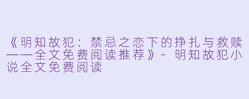 《明知故犯：禁忌之恋下的挣扎与救赎——全文免费阅读推荐》-明知故犯小说全文免费阅读