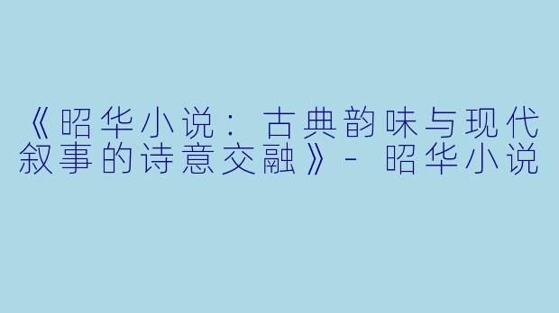 《昭华小说：古典韵味与现代叙事的诗意交融》-昭华小说