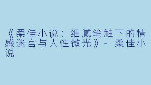 《柔佳小说：细腻笔触下的情感迷宫与人性微光》-柔佳小说