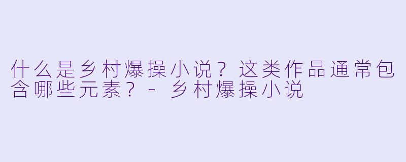什么是乡村爆操小说?这类作品通常包含哪些元素?