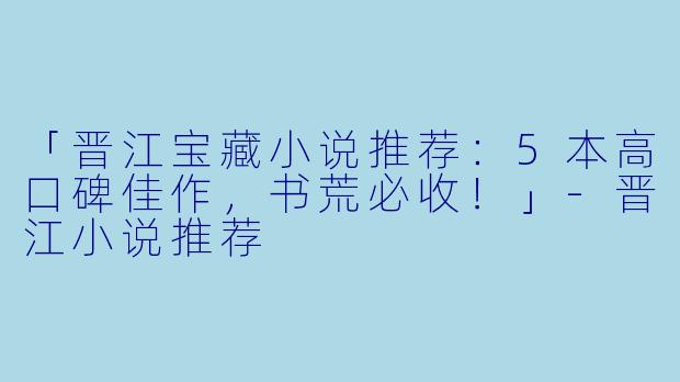 「晋江宝藏小说推荐：5本高口碑佳作，书荒必收！」-晋江小说推荐