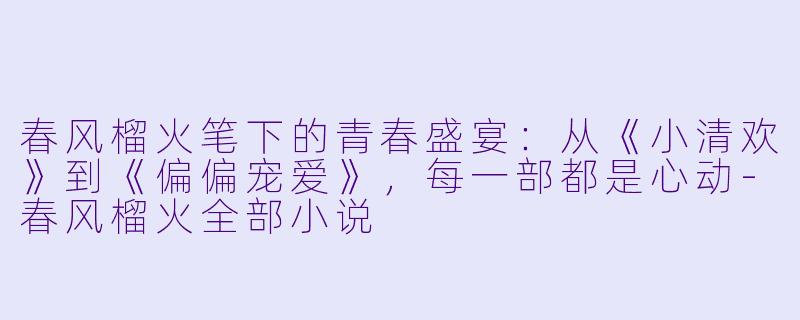 春风榴火笔下的青春盛宴：从《小清欢》到《偏偏宠爱》，每一部都是心动-春风榴火全部小说