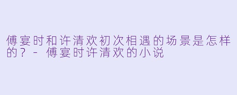 傅宴时和许清欢初次相遇的场景是怎样的？-傅宴时许清欢的小说