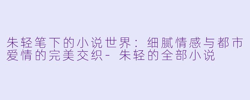 朱轻笔下的小说世界：细腻情感与都市爱情的完美交织-朱轻的全部小说
