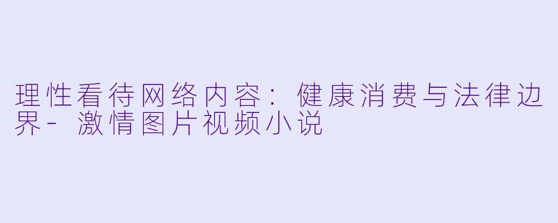 理性看待网络内容：健康消费与法律边界-激情图片视频小说