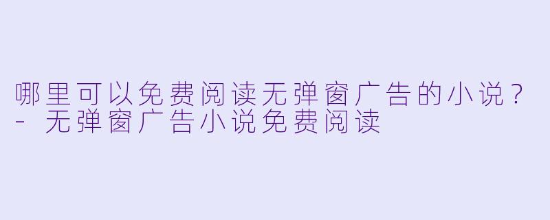 哪里可以免费阅读无弹窗广告的小说？-无弹窗广告小说免费阅读