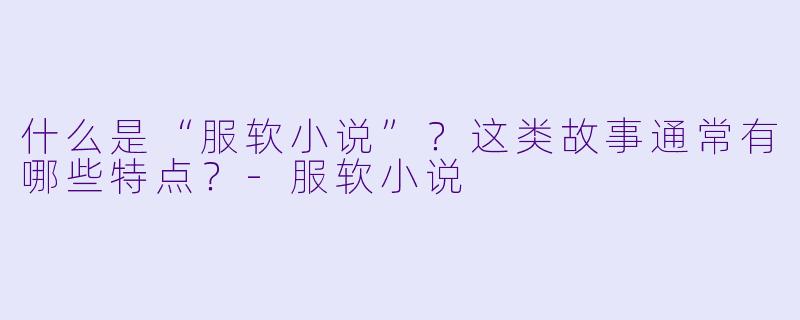 什么是“服软小说”?这类故事通常有哪些特点?