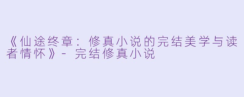 《仙途终章:修真小说的完结美学与读者情怀》