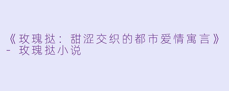 《玫瑰挞：甜涩交织的都市爱情寓言》-玫瑰挞小说