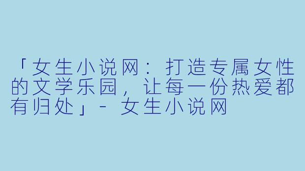 「女生小说网:打造专属女性的文学乐园,让每一份热爱都有归处」-女生小说网