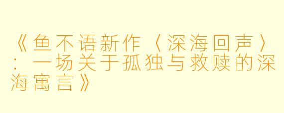 《鱼不语新作〈深海回声〉：一场关于孤独与救赎的深海寓言》