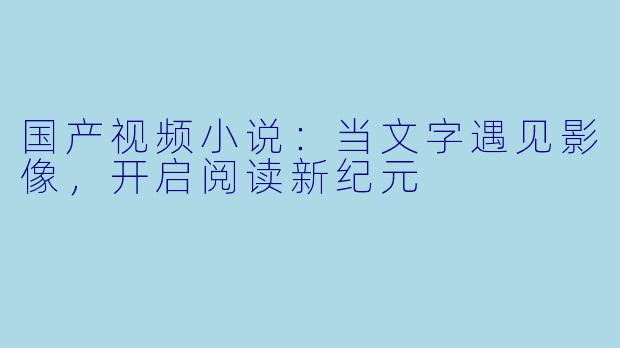 国产视频小说：当文字遇见影像，开启阅读新纪元