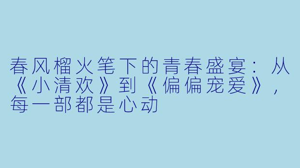 春风榴火笔下的青春盛宴:从《小清欢》到《偏偏宠爱》,每一部都是心动