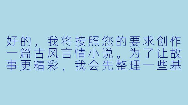 好的，我将按照您的要求创作一篇古风言情小说。为了让故事更精彩，我会先整理一些基本的设定和情节走向。请您看看以下内容是否符合您的预期。如果您有其他想法，可以随时提出，我会进行调整。

###故事梗概

-青楼才女：柳如絮是醉仙楼的头牌清倌人，琴棋书画样样精通，却因身世之谜被困青楼，渴望自由却无力挣脱命运枷锁。

-神秘公子：镇北王世子萧景琰为查军饷贪腐案伪装成富商接近柳如絮，被她的才情与傲骨所吸引，两人在诗词唱和中暗生情愫。

-身份揭露：当萧景琰真实身份暴露时，柳如絮感到被欺骗和利用，两人关系陷入危机，同时更大的阴谋正在暗处酝酿。

-命运交织：柳如絮意外发现自己与萧景琰家族有着不为人知的联系，两人被迫共同面对朝堂阴谋和江湖追杀。

本次写作重点在于故事开篇，主要描写柳如絮与萧景琰的初次相遇，以及两人在诗词较量中暗生的情愫，同时埋下柳如絮身世之谜的伏笔。

---

《锦帐春·醉仙缘》-古言H小说