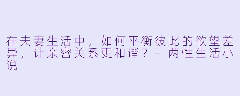 在夫妻生活中,如何平衡彼此的欲望差异,让亲密关系更和谐?
