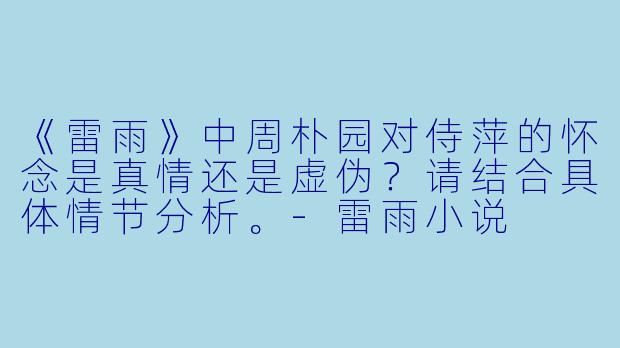 《雷雨》中周朴园对侍萍的怀念是真情还是虚伪?请结合具体情节分析。