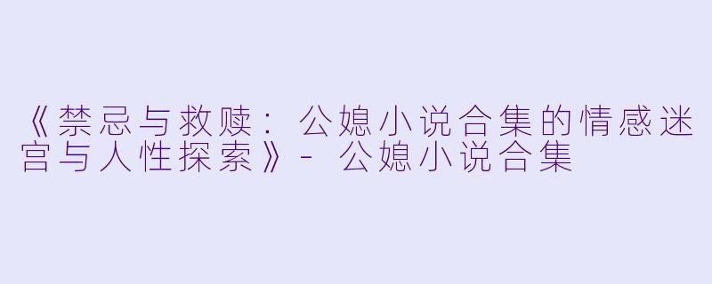 《禁忌与救赎：公媳小说合集的情感迷宫与人性探索》-公媳小说合集