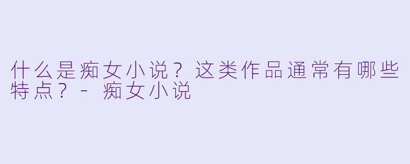 什么是痴女小说？这类作品通常有哪些特点？-痴女小说