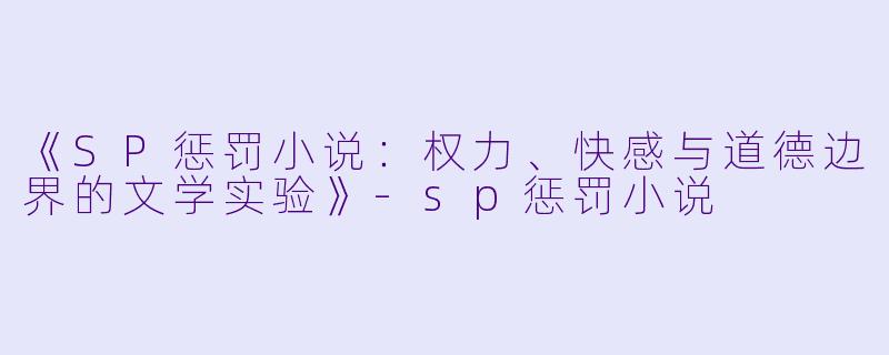 《SP惩罚小说：权力、快感与道德边界的文学实验》-sp惩罚小说
