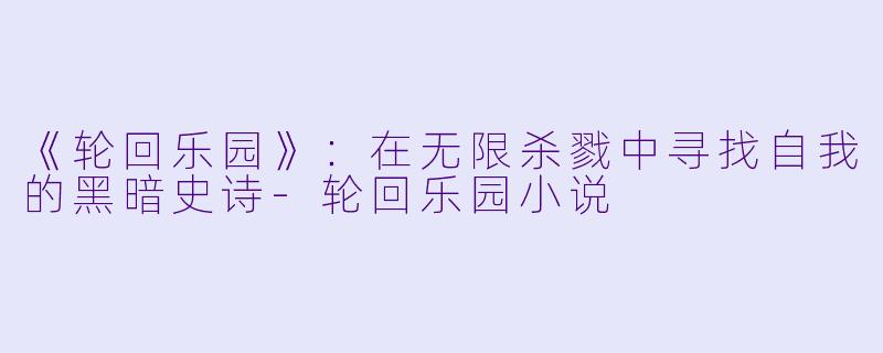 《轮回乐园》：在无限杀戮中寻找自我的黑暗史诗-轮回乐园小说
