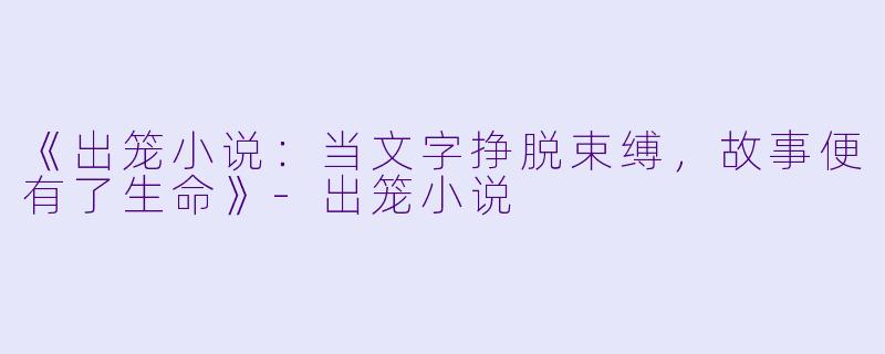 《出笼小说:当文字挣脱束缚,故事便有了生命》