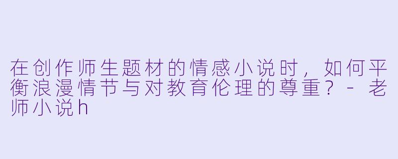 在创作师生题材的情感小说时，如何平衡浪漫情节与对教育伦理的尊重？-老师小说h