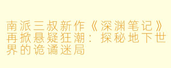 南派三叔新作《深渊笔记》再掀悬疑狂潮:探秘地下世界的诡谲迷局