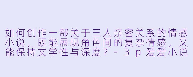 如何创作一部关于三人亲密关系的情感小说,既能展现角色间的复杂情感,又能保持文学性与深度?