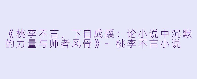 《桃李不言，下自成蹊：论小说中沉默的力量与师者风骨》-桃李不言小说