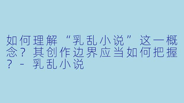如何理解“乳乱小说”这一概念？其创作边界应当如何把握？