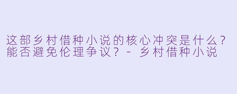 这部乡村借种小说的核心冲突是什么？能否避免伦理争议？-乡村借种小说