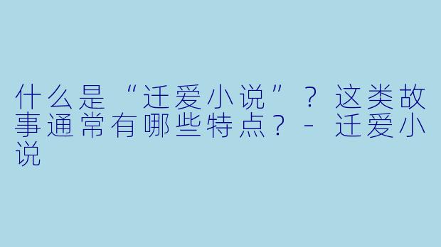 什么是“迁爱小说”？这类故事通常有哪些特点？-迁爱小说