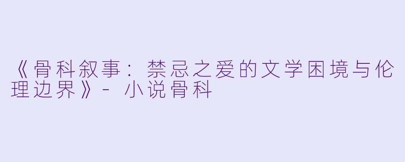 《骨科叙事：禁忌之爱的文学困境与伦理边界》-小说骨科