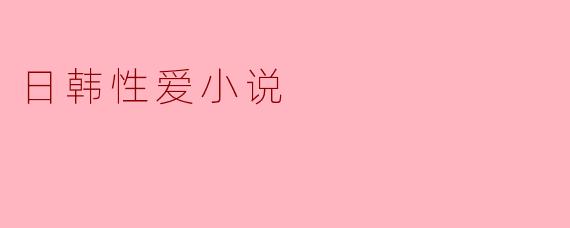 日韩性爱小说通常有哪些文化特点或风格差异?