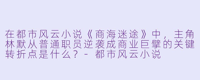 在都市风云小说《商海迷途》中，主角林默从普通职员逆袭成商业巨擘的关键转折点是什么？-都市风云小说